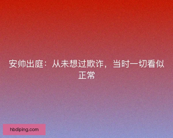 安帅出庭：从未想过欺诈，当时一切看似正常
