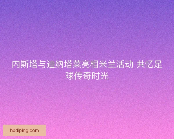 内斯塔与迪纳塔莱亮相米兰活动 共忆足球传奇时光