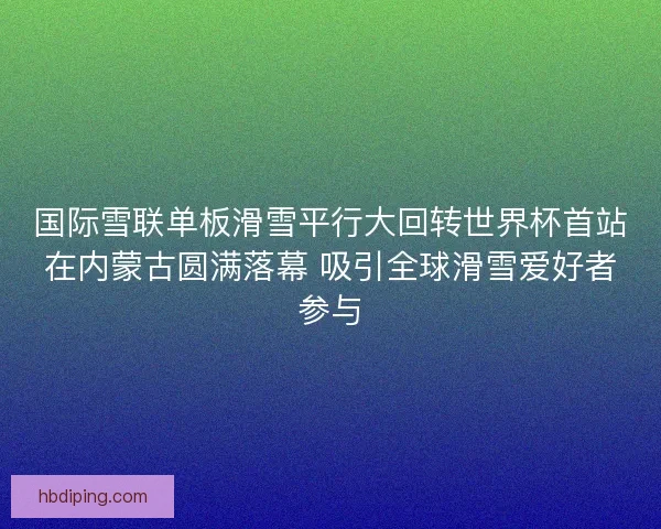国际雪联单板滑雪平行大回转世界杯首站在内蒙古圆满落幕 吸引全球滑雪爱好者参与
