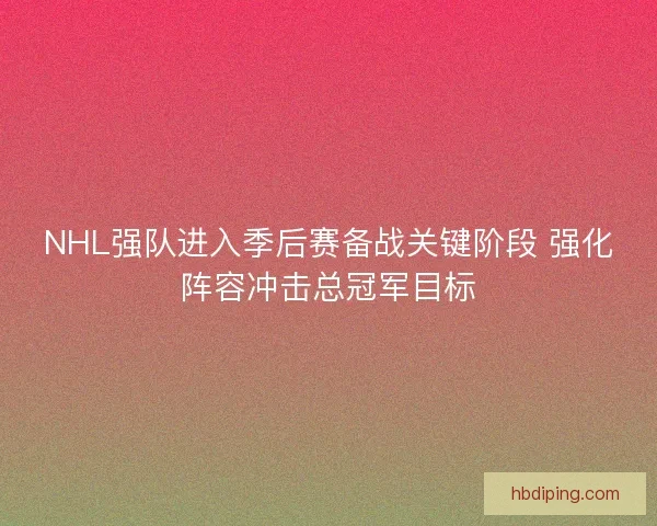 NHL强队进入季后赛备战关键阶段 强化阵容冲击总冠军目标