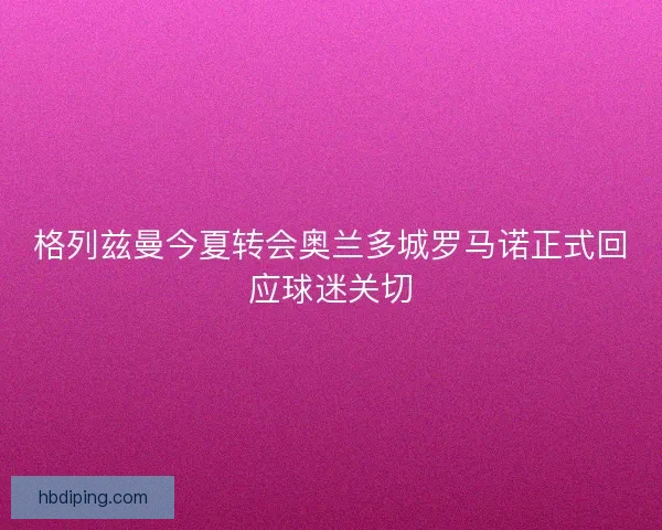 格列兹曼今夏转会奥兰多城罗马诺正式回应球迷关切